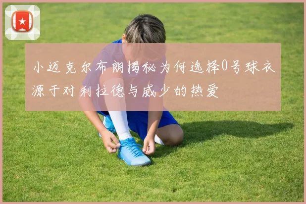 小迈克尔布朗揭秘为何选择0号球衣源于对利拉德与威少的热爱
