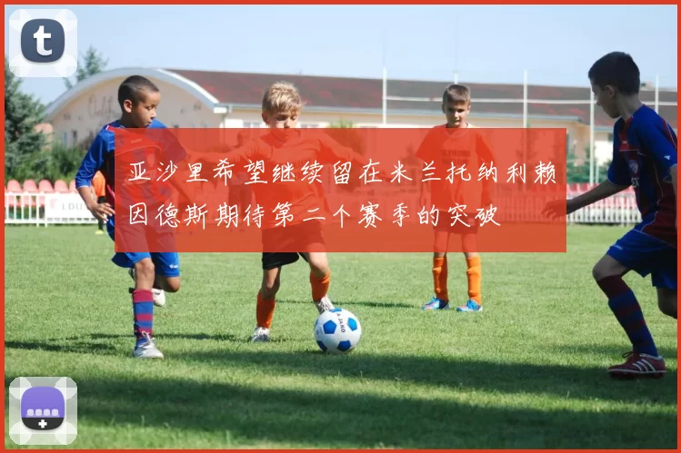 亚沙里希望继续留在米兰托纳利赖因德斯期待第二个赛季的突破