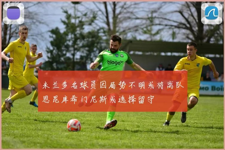 米兰多名球员因局势不明或将离队恩昆库希门尼斯或选择留守