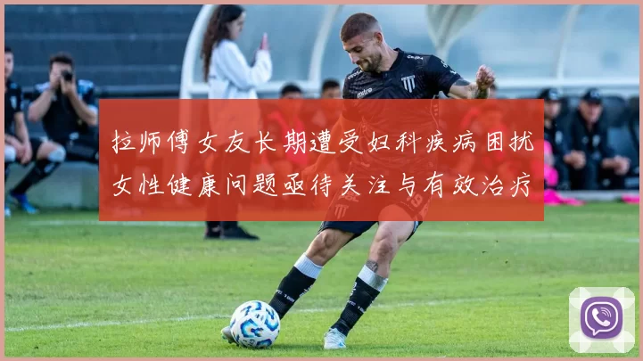 拉师傅女友长期遭受妇科疾病困扰女性健康问题亟待关注与有效治疗方案