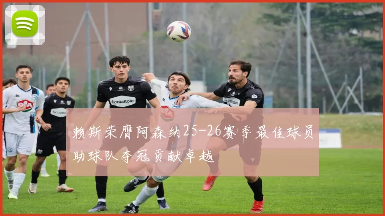 赖斯荣膺阿森纳25-26赛季最佳球员助球队夺冠贡献卓越