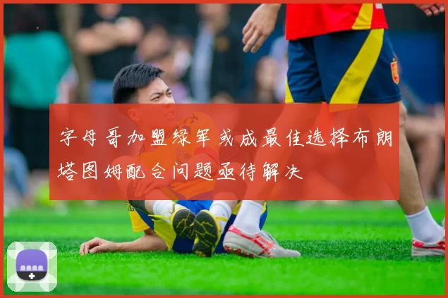 字母哥加盟绿军或成最佳选择布朗塔图姆配合问题亟待解决