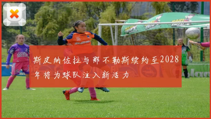 斯皮纳佐拉与那不勒斯续约至2028年将为球队注入新活力