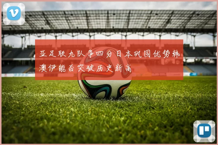 亚足联九队争四分日本巩固优势韩澳伊能否突破历史新高