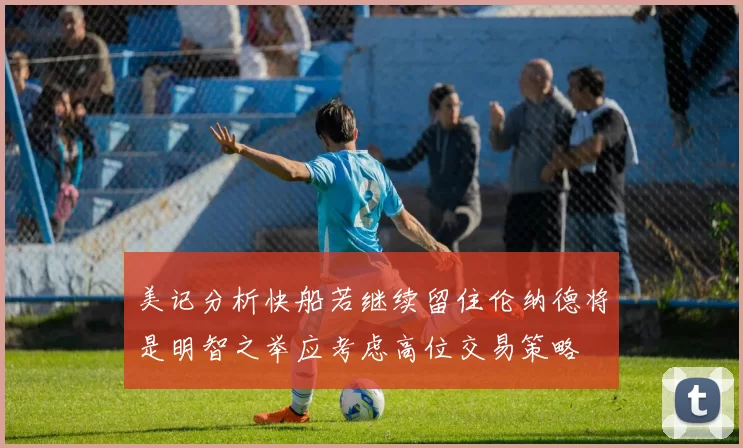 美记分析快船若继续留住伦纳德将是明智之举应考虑高位交易策略