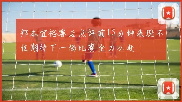 邦本宜裕赛后点评前15分钟表现不佳期待下一场比赛全力以赴