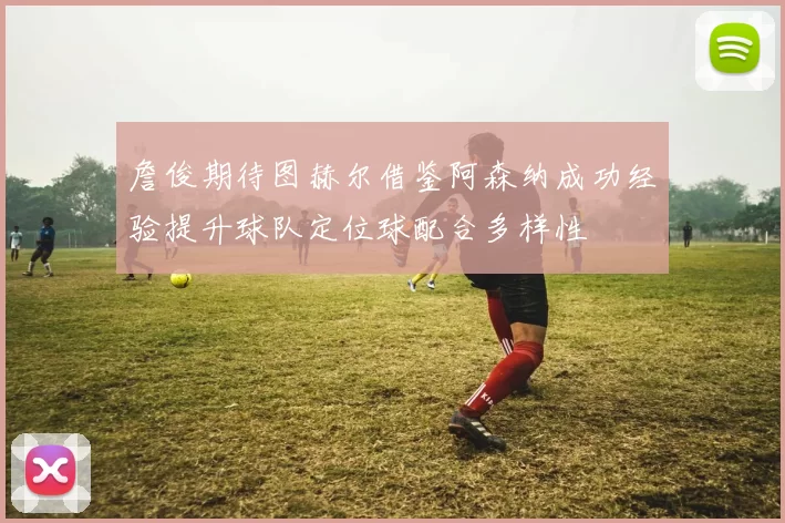 詹俊期待图赫尔借鉴阿森纳成功经验提升球队定位球配合多样性