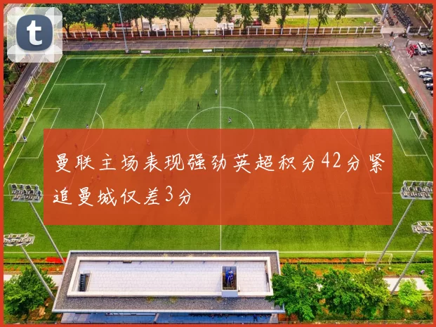 曼联主场表现强劲英超积分42分紧追曼城仅差3分