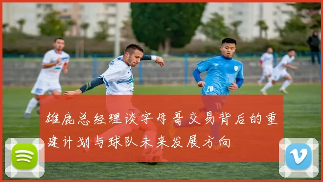 雄鹿总经理谈字母哥交易背后的重建计划与球队未来发展方向
