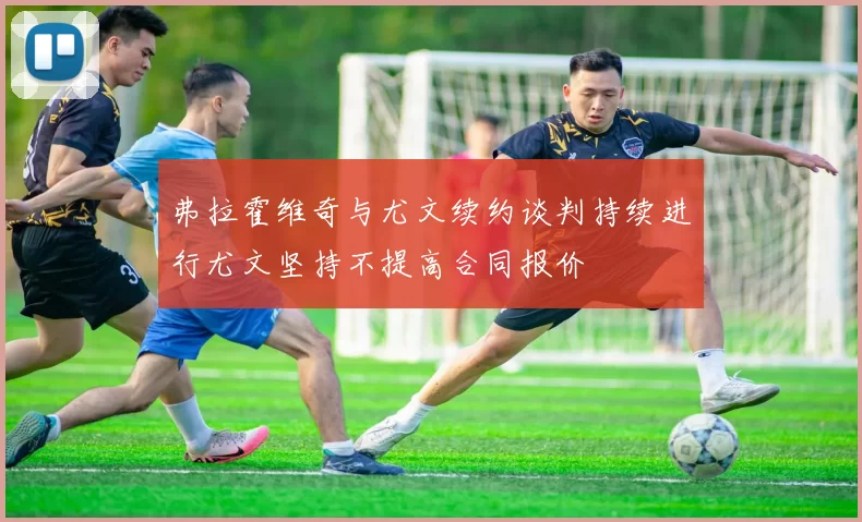 弗拉霍维奇与尤文续约谈判持续进行尤文坚持不提高合同报价
