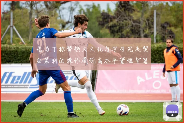 老马丁称赞热火文化与字母完美契合莱利的操作展现高水平管理智慧