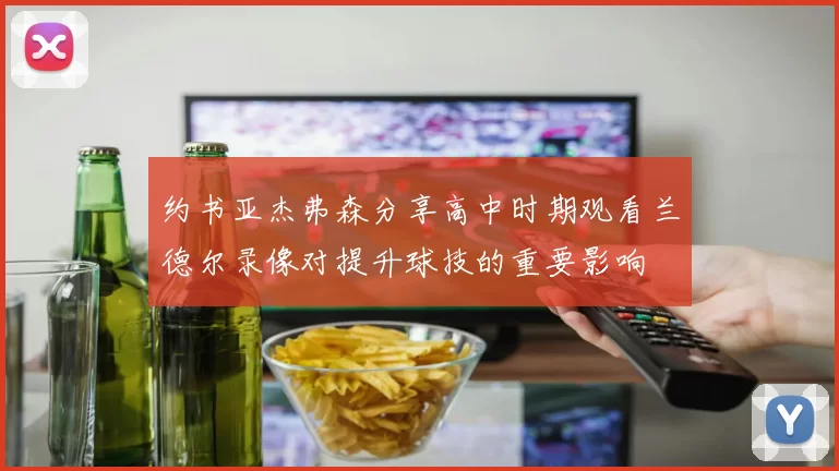 约书亚杰弗森分享高中时期观看兰德尔录像对提升球技的重要影响