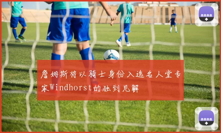 詹姆斯将以骑士身份入选名人堂专家Windhorst的独到见解