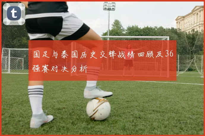国足与泰国历史交锋战绩回顾及36强赛对决分析
