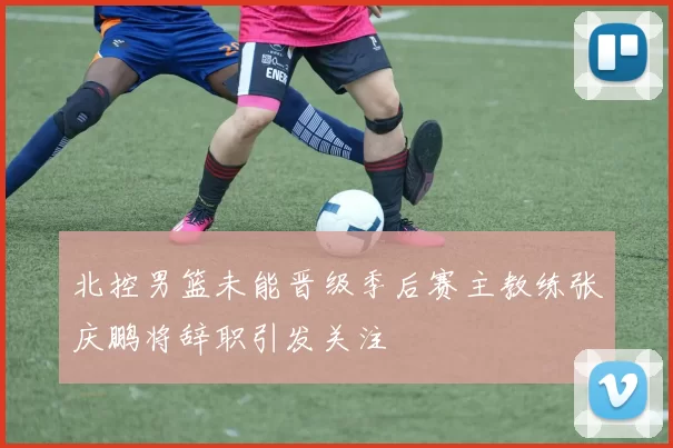 北控男篮未能晋级季后赛主教练张庆鹏将辞职引发关注