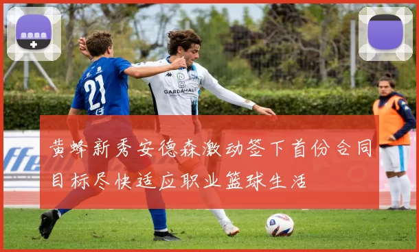 黄蜂新秀安德森激动签下首份合同目标尽快适应职业篮球生活