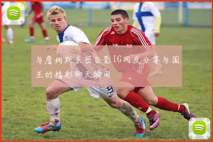 与詹姆斯亲密合影IG网友分享与国王的精彩聊天瞬间