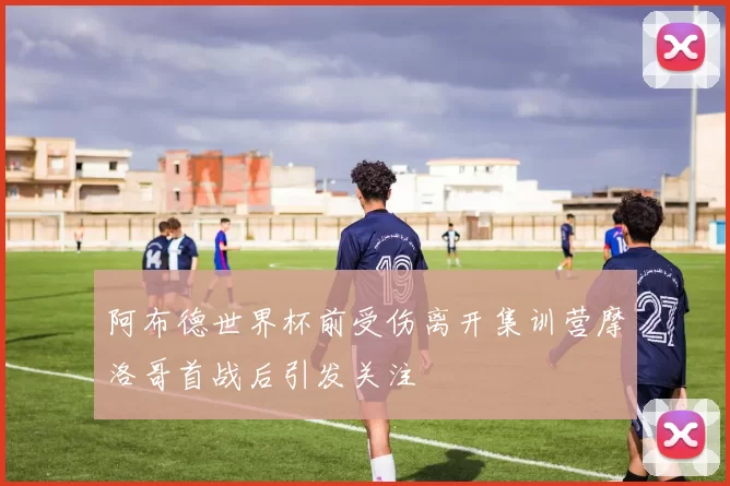 阿布德世界杯前受伤离开集训营摩洛哥首战后引发关注