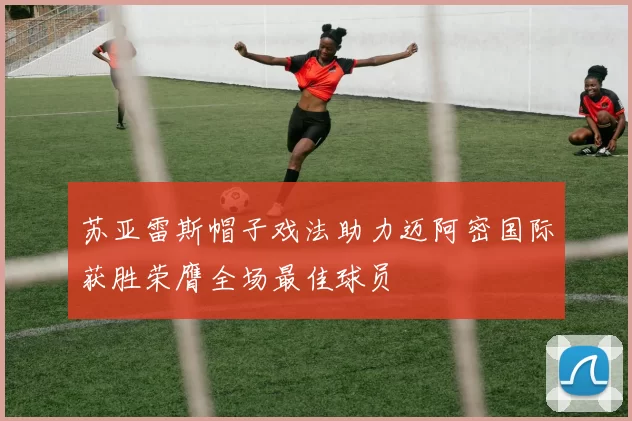 苏亚雷斯帽子戏法助力迈阿密国际获胜荣膺全场最佳球员
