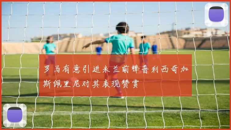 罗马有意引进米兰前锋普利西奇加斯佩里尼对其表现赞赏