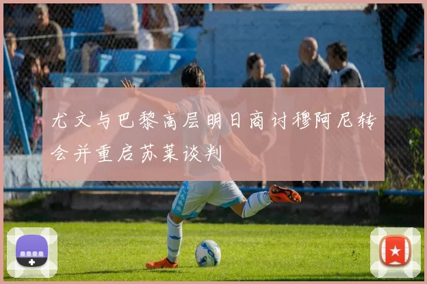 尤文与巴黎高层明日商讨穆阿尼转会并重启苏莱谈判