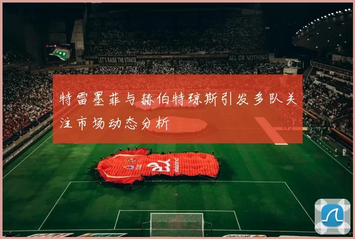 特雷墨菲与赫伯特琼斯引发多队关注市场动态分析