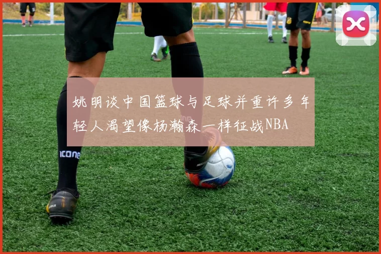 姚明谈中国篮球与足球并重许多年轻人渴望像杨瀚森一样征战NBA