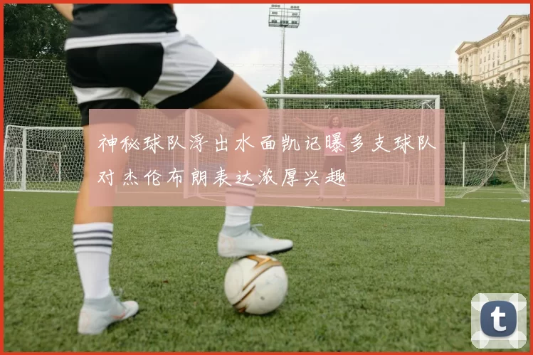 神秘球队浮出水面凯记曝多支球队对杰伦布朗表达浓厚兴趣